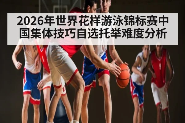 2026年世界花样游泳锦标赛中国集体技巧自选托举难度分析