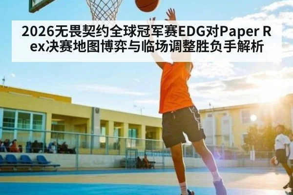 2026无畏契约全球冠军赛EDG对Paper Rex决赛地图博弈与临场调整胜负手解析