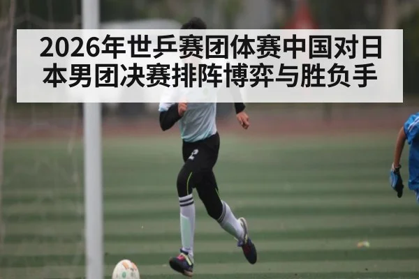 2026年世乒赛团体赛中国对日本男团决赛排阵博弈与胜负手