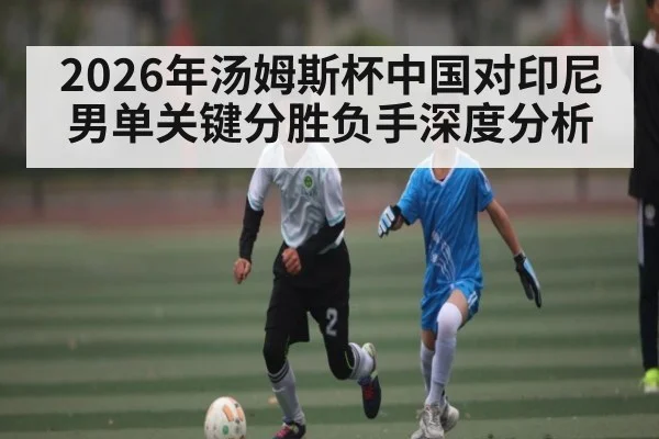 2026年汤姆斯杯中国对印尼男单关键分胜负手深度分析